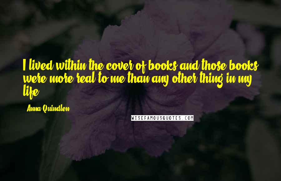Anna Quindlen Quotes: I lived within the cover of books and those books were more real to me than any other thing in my life.