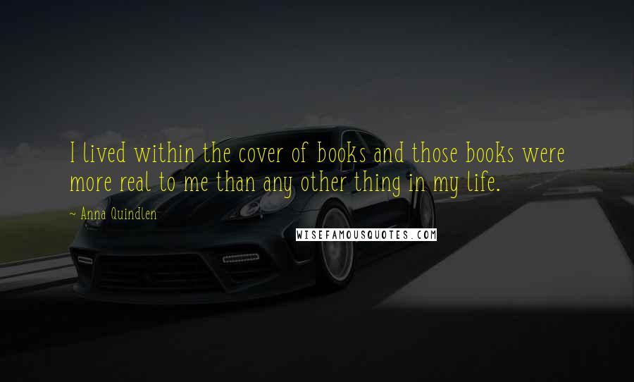 Anna Quindlen Quotes: I lived within the cover of books and those books were more real to me than any other thing in my life.