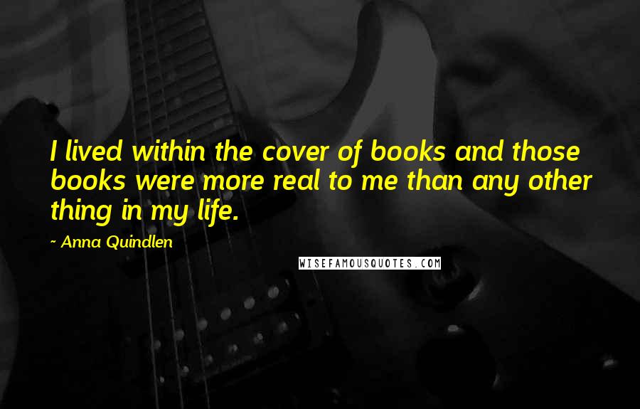Anna Quindlen Quotes: I lived within the cover of books and those books were more real to me than any other thing in my life.