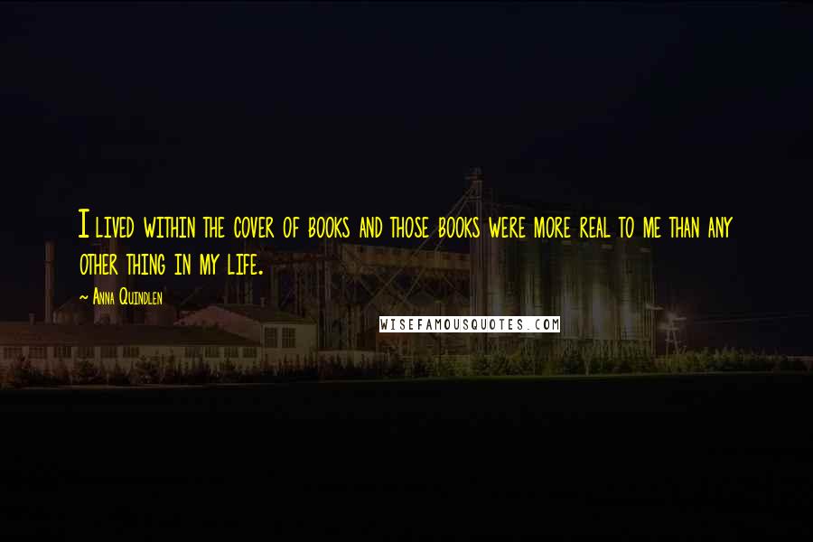 Anna Quindlen Quotes: I lived within the cover of books and those books were more real to me than any other thing in my life.