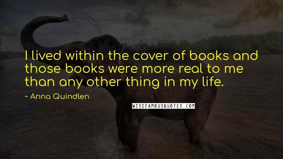 Anna Quindlen Quotes: I lived within the cover of books and those books were more real to me than any other thing in my life.