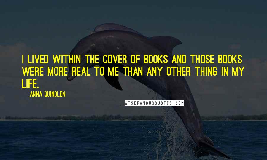 Anna Quindlen Quotes: I lived within the cover of books and those books were more real to me than any other thing in my life.