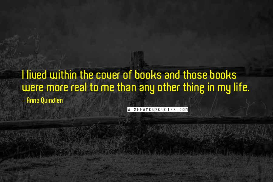 Anna Quindlen Quotes: I lived within the cover of books and those books were more real to me than any other thing in my life.