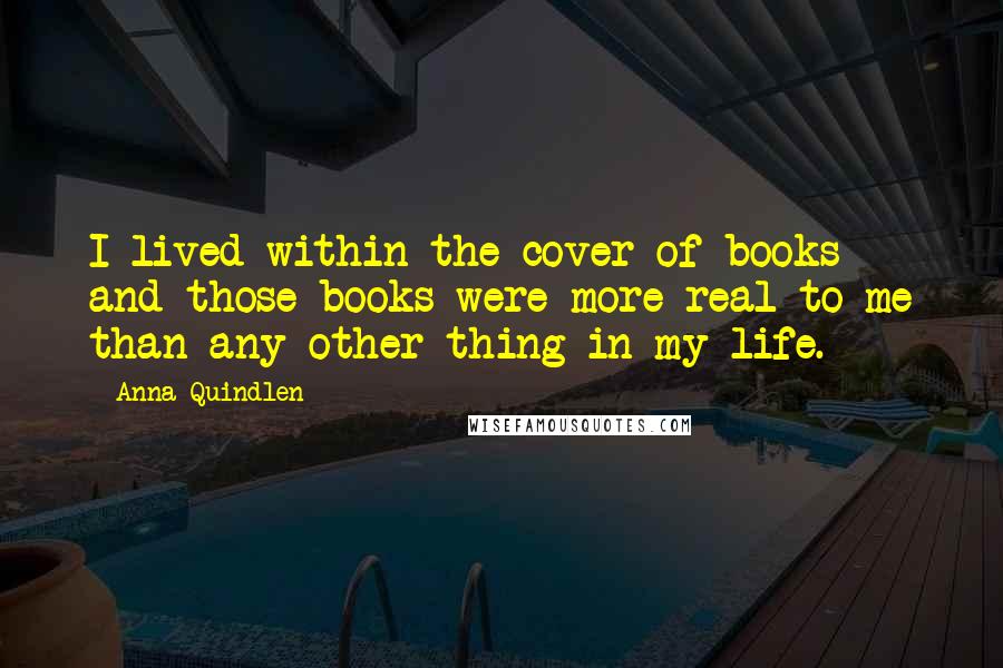 Anna Quindlen Quotes: I lived within the cover of books and those books were more real to me than any other thing in my life.