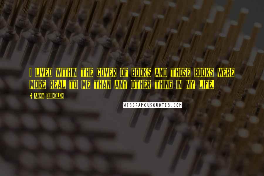 Anna Quindlen Quotes: I lived within the cover of books and those books were more real to me than any other thing in my life.