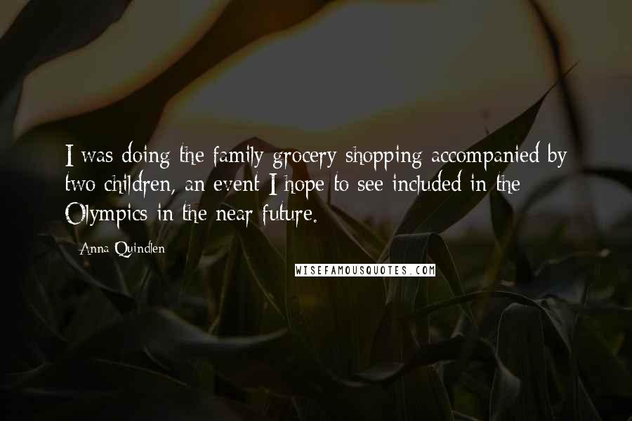 Anna Quindlen Quotes: I was doing the family grocery shopping accompanied by two children, an event I hope to see included in the Olympics in the near future.