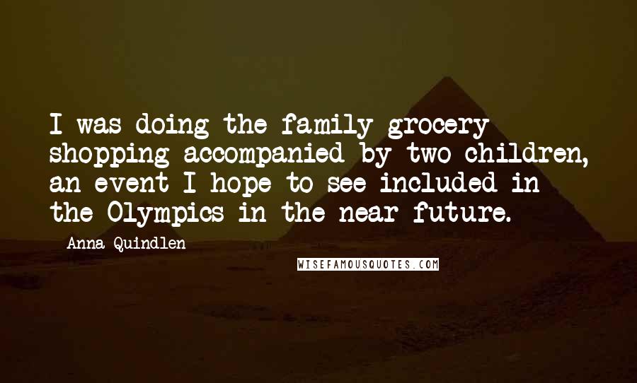 Anna Quindlen Quotes: I was doing the family grocery shopping accompanied by two children, an event I hope to see included in the Olympics in the near future.