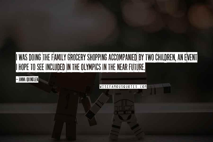 Anna Quindlen Quotes: I was doing the family grocery shopping accompanied by two children, an event I hope to see included in the Olympics in the near future.