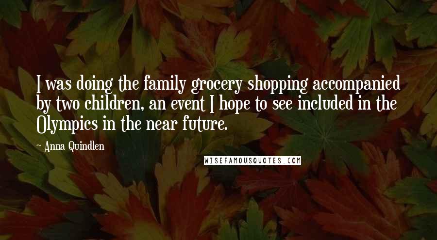 Anna Quindlen Quotes: I was doing the family grocery shopping accompanied by two children, an event I hope to see included in the Olympics in the near future.