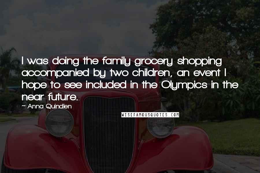 Anna Quindlen Quotes: I was doing the family grocery shopping accompanied by two children, an event I hope to see included in the Olympics in the near future.