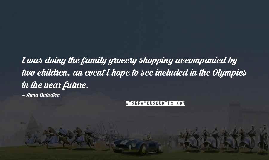 Anna Quindlen Quotes: I was doing the family grocery shopping accompanied by two children, an event I hope to see included in the Olympics in the near future.