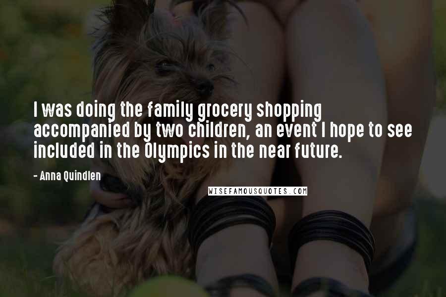 Anna Quindlen Quotes: I was doing the family grocery shopping accompanied by two children, an event I hope to see included in the Olympics in the near future.