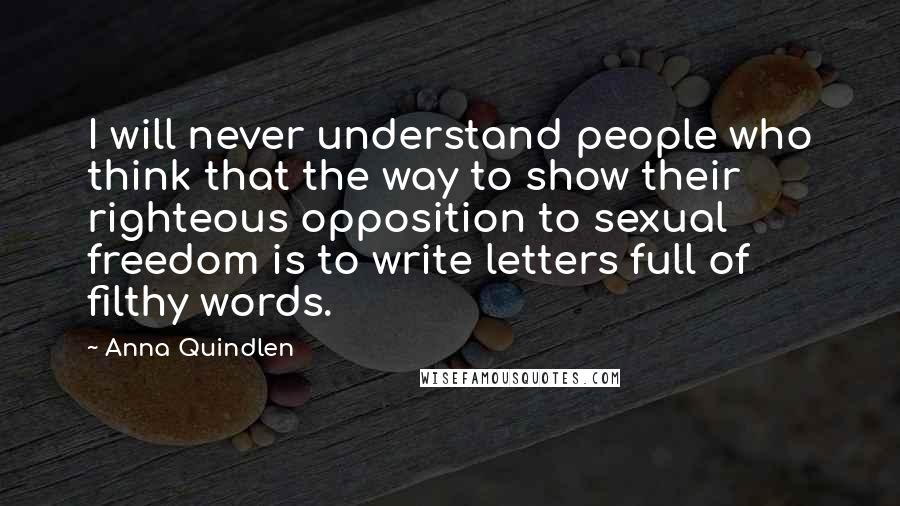 Anna Quindlen Quotes: I will never understand people who think that the way to show their righteous opposition to sexual freedom is to write letters full of filthy words.