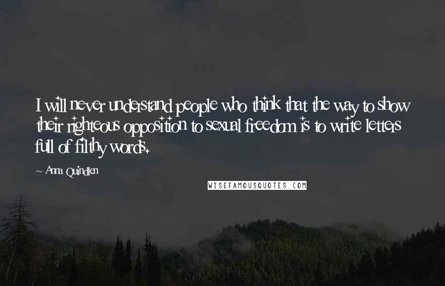 Anna Quindlen Quotes: I will never understand people who think that the way to show their righteous opposition to sexual freedom is to write letters full of filthy words.