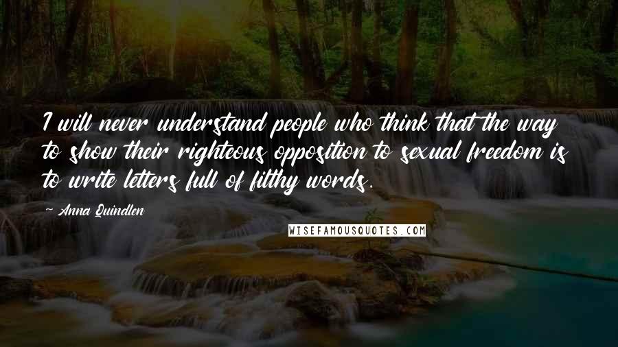 Anna Quindlen Quotes: I will never understand people who think that the way to show their righteous opposition to sexual freedom is to write letters full of filthy words.