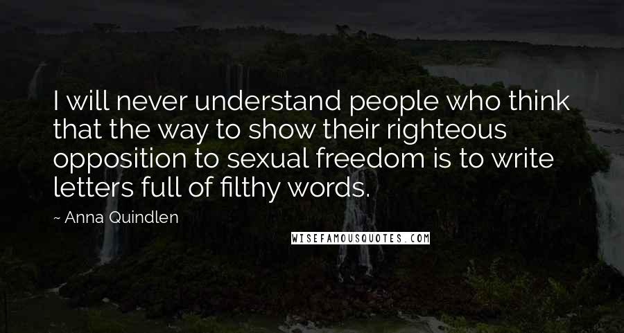 Anna Quindlen Quotes: I will never understand people who think that the way to show their righteous opposition to sexual freedom is to write letters full of filthy words.