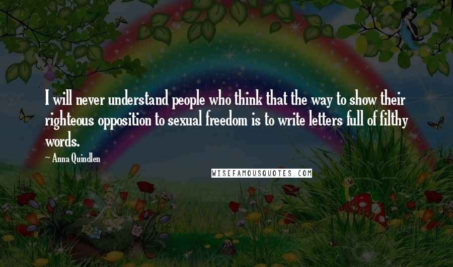 Anna Quindlen Quotes: I will never understand people who think that the way to show their righteous opposition to sexual freedom is to write letters full of filthy words.