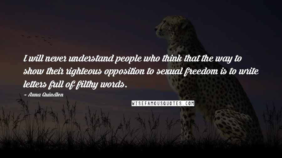 Anna Quindlen Quotes: I will never understand people who think that the way to show their righteous opposition to sexual freedom is to write letters full of filthy words.