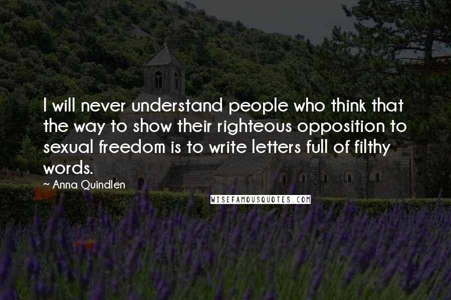 Anna Quindlen Quotes: I will never understand people who think that the way to show their righteous opposition to sexual freedom is to write letters full of filthy words.