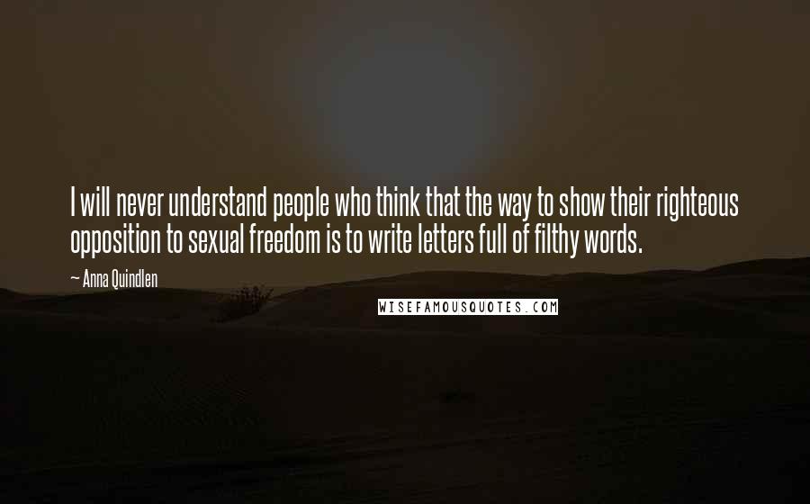 Anna Quindlen Quotes: I will never understand people who think that the way to show their righteous opposition to sexual freedom is to write letters full of filthy words.