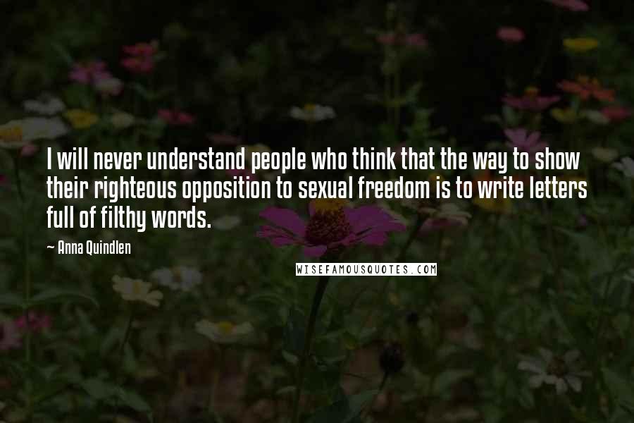 Anna Quindlen Quotes: I will never understand people who think that the way to show their righteous opposition to sexual freedom is to write letters full of filthy words.