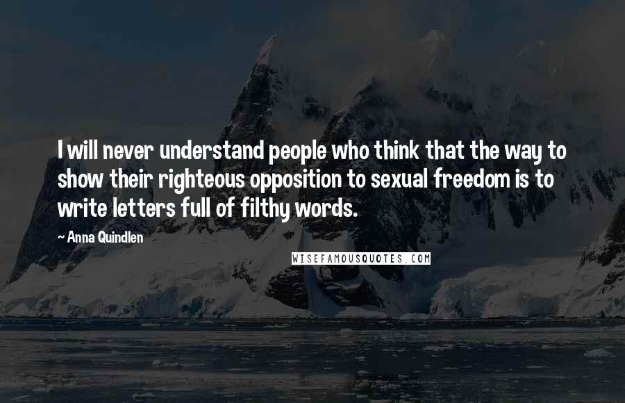 Anna Quindlen Quotes: I will never understand people who think that the way to show their righteous opposition to sexual freedom is to write letters full of filthy words.