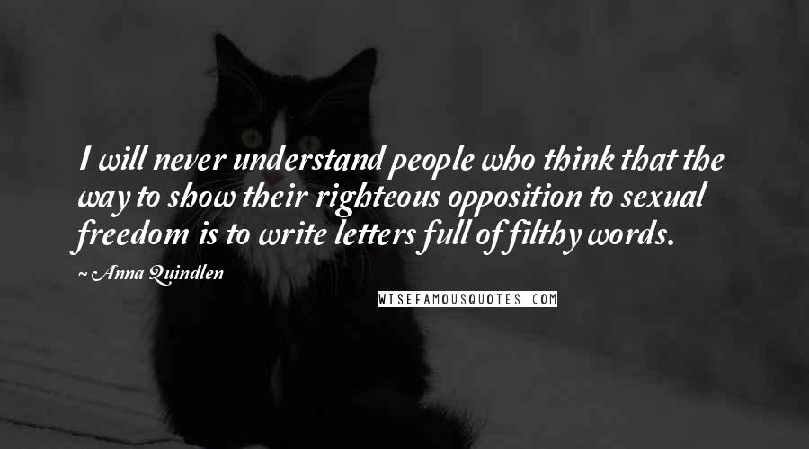 Anna Quindlen Quotes: I will never understand people who think that the way to show their righteous opposition to sexual freedom is to write letters full of filthy words.