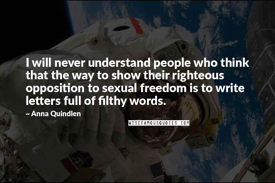 Anna Quindlen Quotes: I will never understand people who think that the way to show their righteous opposition to sexual freedom is to write letters full of filthy words.