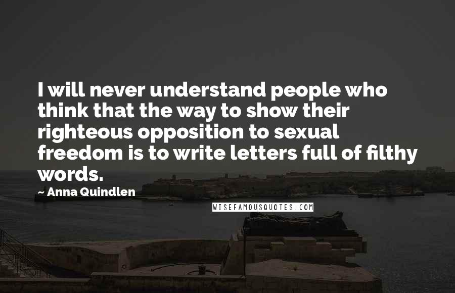 Anna Quindlen Quotes: I will never understand people who think that the way to show their righteous opposition to sexual freedom is to write letters full of filthy words.