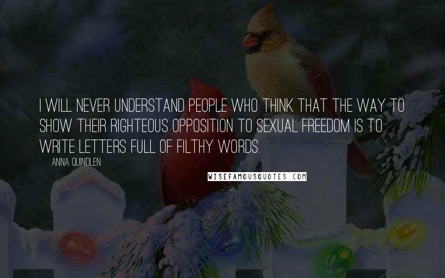 Anna Quindlen Quotes: I will never understand people who think that the way to show their righteous opposition to sexual freedom is to write letters full of filthy words.