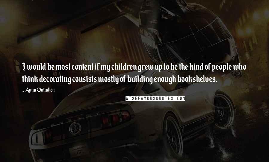 Anna Quindlen Quotes: I would be most content if my children grew up to be the kind of people who think decorating consists mostly of building enough bookshelves.