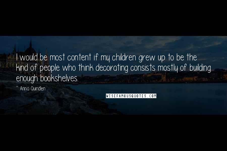 Anna Quindlen Quotes: I would be most content if my children grew up to be the kind of people who think decorating consists mostly of building enough bookshelves.