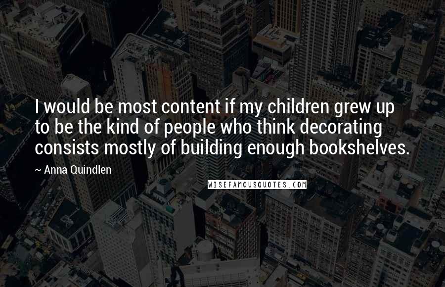 Anna Quindlen Quotes: I would be most content if my children grew up to be the kind of people who think decorating consists mostly of building enough bookshelves.