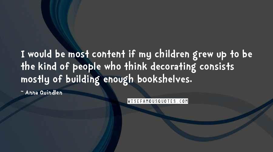 Anna Quindlen Quotes: I would be most content if my children grew up to be the kind of people who think decorating consists mostly of building enough bookshelves.