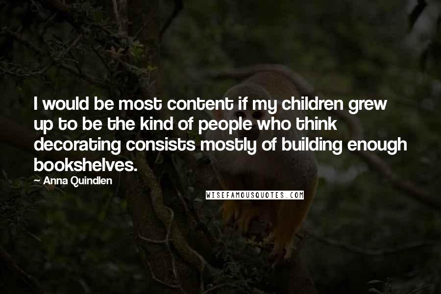 Anna Quindlen Quotes: I would be most content if my children grew up to be the kind of people who think decorating consists mostly of building enough bookshelves.