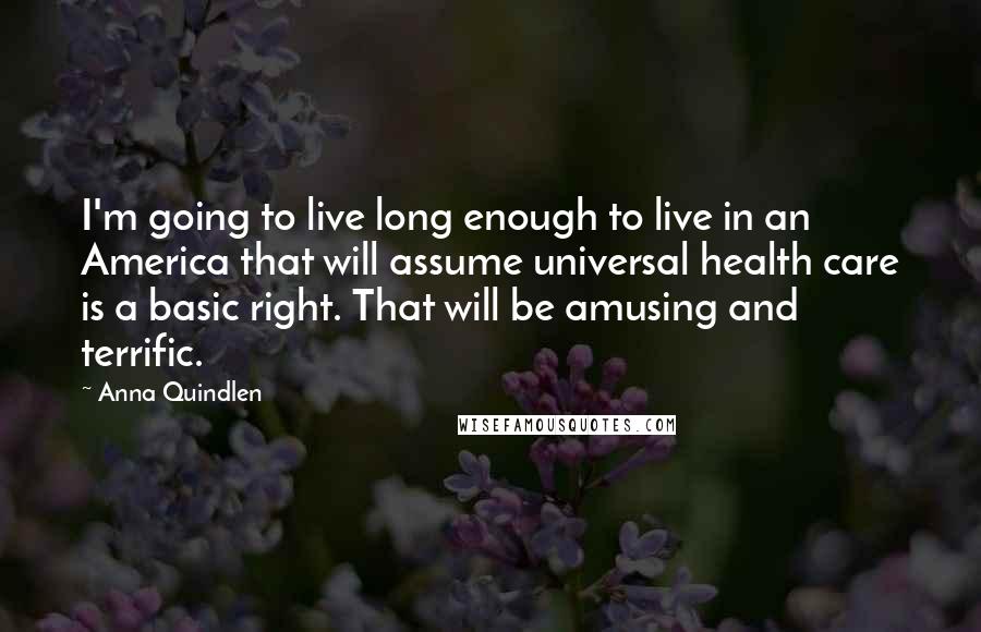 Anna Quindlen Quotes: I'm going to live long enough to live in an America that will assume universal health care is a basic right. That will be amusing and terrific.