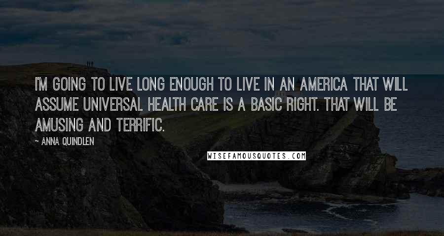 Anna Quindlen Quotes: I'm going to live long enough to live in an America that will assume universal health care is a basic right. That will be amusing and terrific.