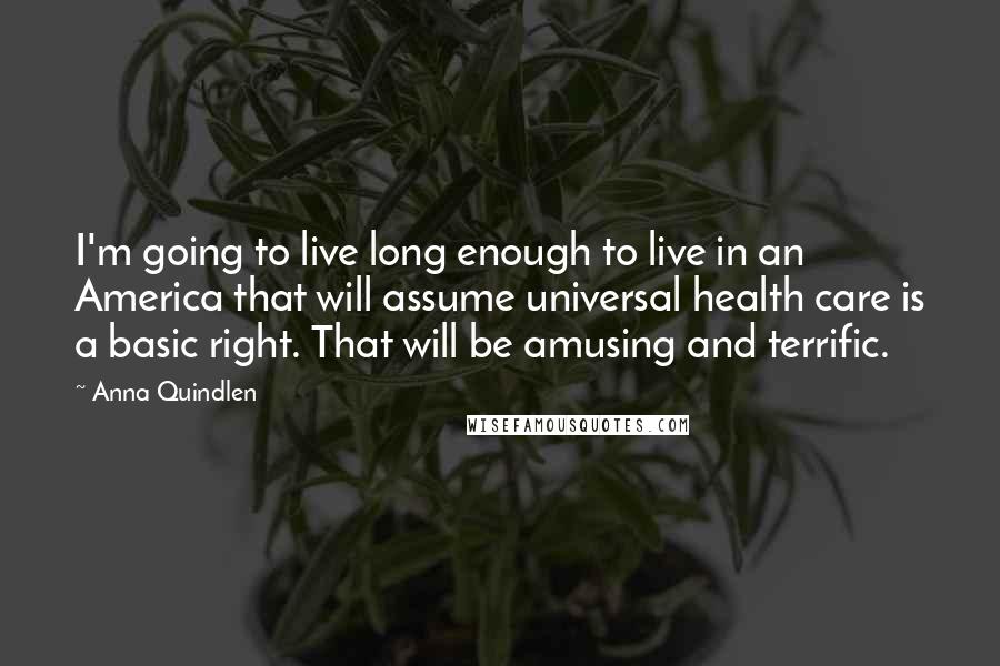 Anna Quindlen Quotes: I'm going to live long enough to live in an America that will assume universal health care is a basic right. That will be amusing and terrific.