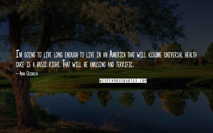 Anna Quindlen Quotes: I'm going to live long enough to live in an America that will assume universal health care is a basic right. That will be amusing and terrific.