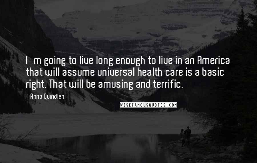 Anna Quindlen Quotes: I'm going to live long enough to live in an America that will assume universal health care is a basic right. That will be amusing and terrific.