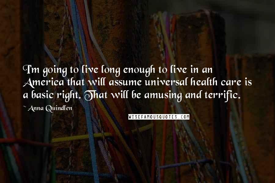 Anna Quindlen Quotes: I'm going to live long enough to live in an America that will assume universal health care is a basic right. That will be amusing and terrific.