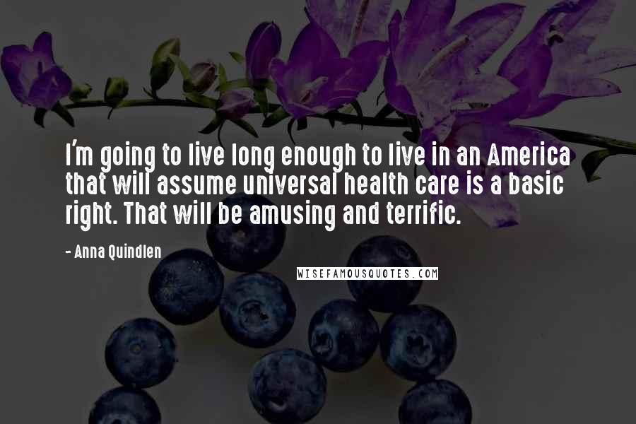 Anna Quindlen Quotes: I'm going to live long enough to live in an America that will assume universal health care is a basic right. That will be amusing and terrific.