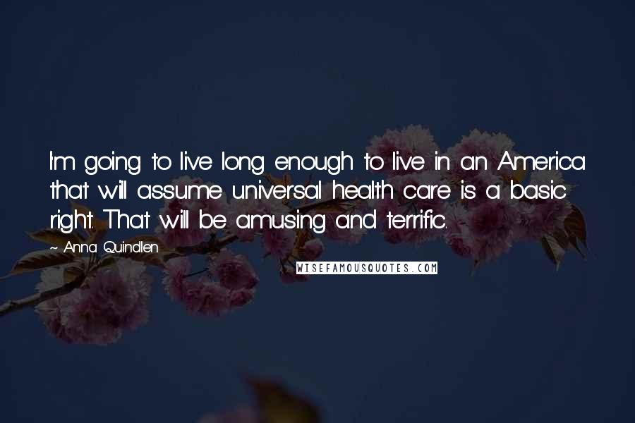 Anna Quindlen Quotes: I'm going to live long enough to live in an America that will assume universal health care is a basic right. That will be amusing and terrific.