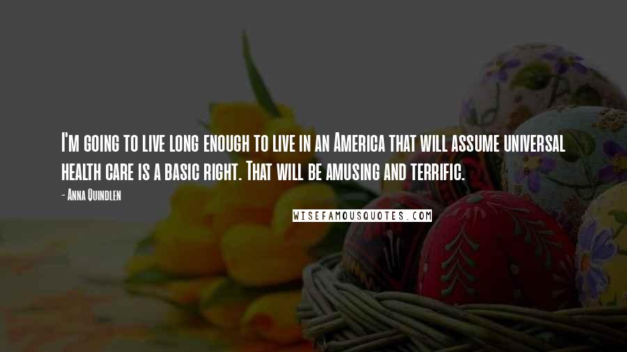 Anna Quindlen Quotes: I'm going to live long enough to live in an America that will assume universal health care is a basic right. That will be amusing and terrific.