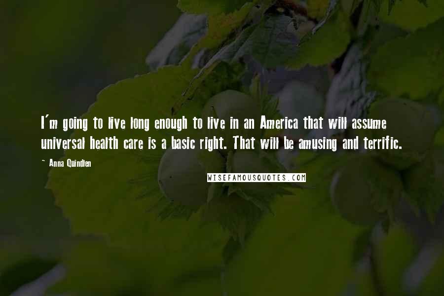 Anna Quindlen Quotes: I'm going to live long enough to live in an America that will assume universal health care is a basic right. That will be amusing and terrific.