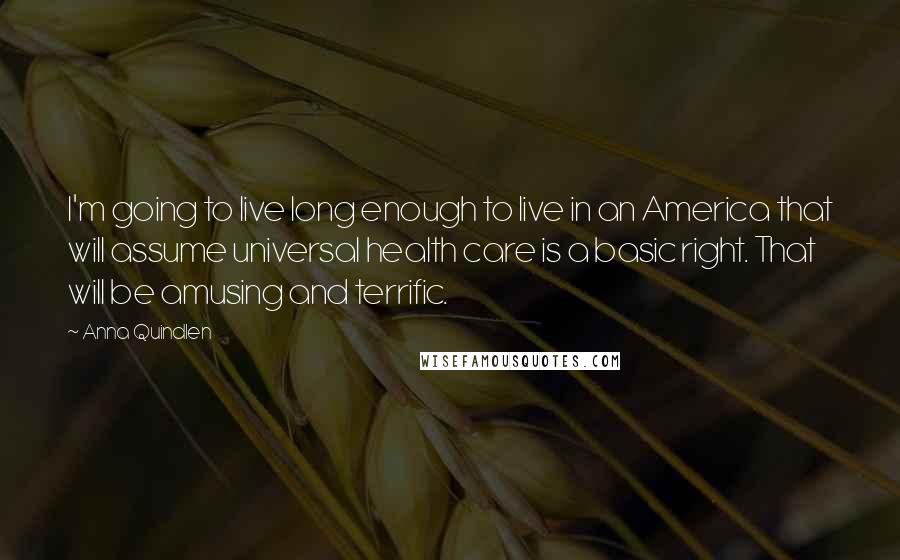 Anna Quindlen Quotes: I'm going to live long enough to live in an America that will assume universal health care is a basic right. That will be amusing and terrific.