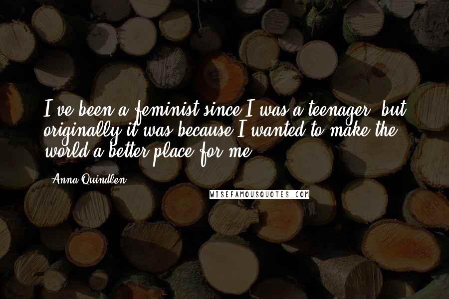 Anna Quindlen Quotes: I've been a feminist since I was a teenager, but originally it was because I wanted to make the world a better place for me.