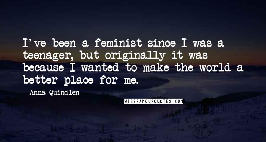 Anna Quindlen Quotes: I've been a feminist since I was a teenager, but originally it was because I wanted to make the world a better place for me.