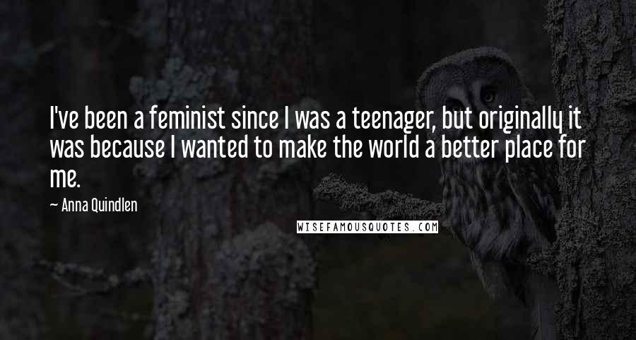 Anna Quindlen Quotes: I've been a feminist since I was a teenager, but originally it was because I wanted to make the world a better place for me.