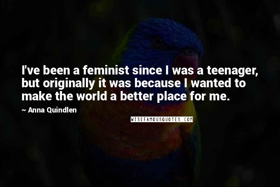 Anna Quindlen Quotes: I've been a feminist since I was a teenager, but originally it was because I wanted to make the world a better place for me.